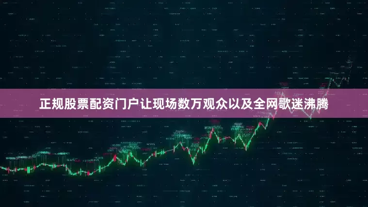 正规股票配资门户让现场数万观众以及全网歌迷沸腾
